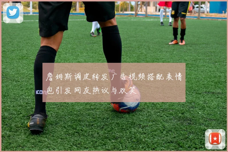 詹姆斯调皮转发广告视频搭配表情包引发网友热议与欢笑