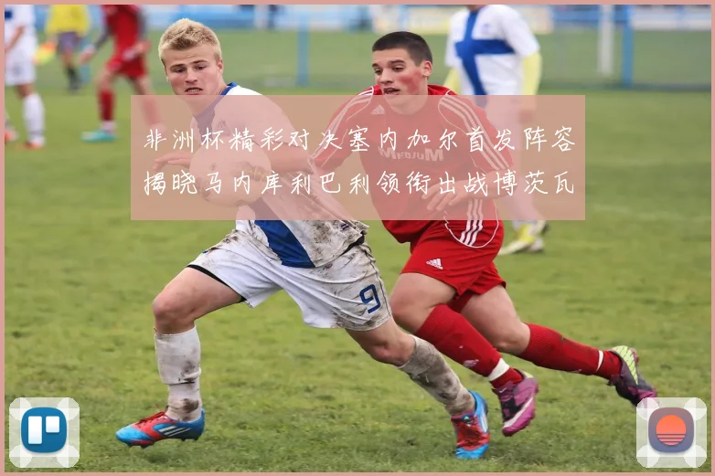 非洲杯精彩对决塞内加尔首发阵容揭晓马内库利巴利领衔出战博茨瓦纳