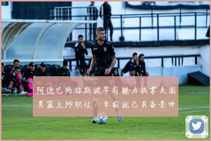 阿德巴约称斯波早有能力执掌美国男篮主帅职位六年前就已具备条件