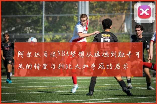 阿尔达马谈NBA梦想从遥远到触手可及的转变与科比大加夺冠的启示