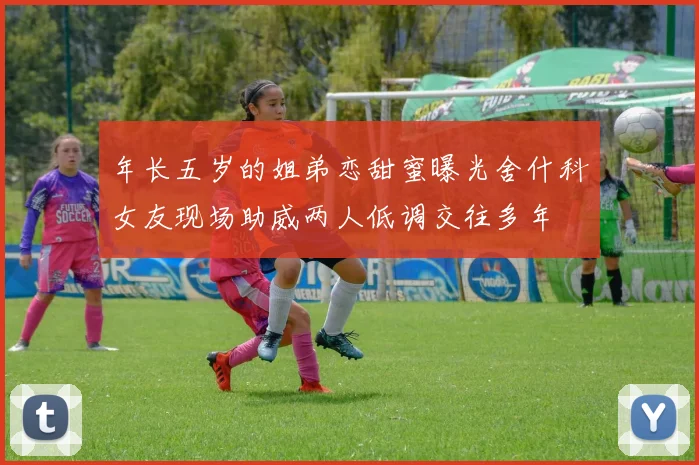 年长五岁的姐弟恋甜蜜曝光舍什科女友现场助威两人低调交往多年