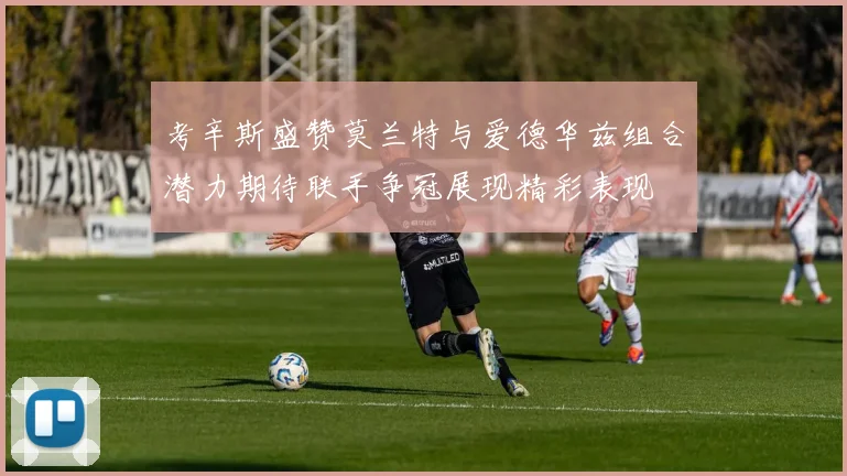 考辛斯盛赞莫兰特与爱德华兹组合潜力期待联手争冠展现精彩表现