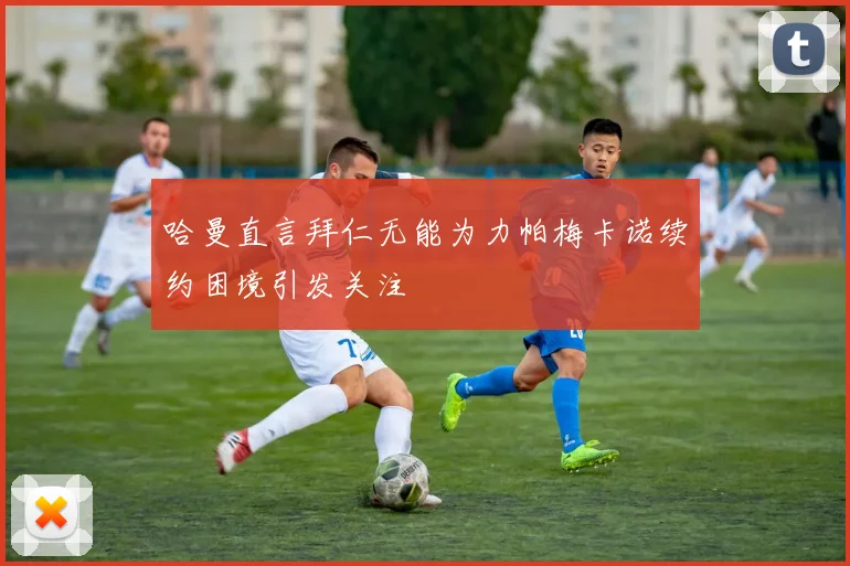 哈曼直言拜仁无能为力帕梅卡诺续约困境引发关注