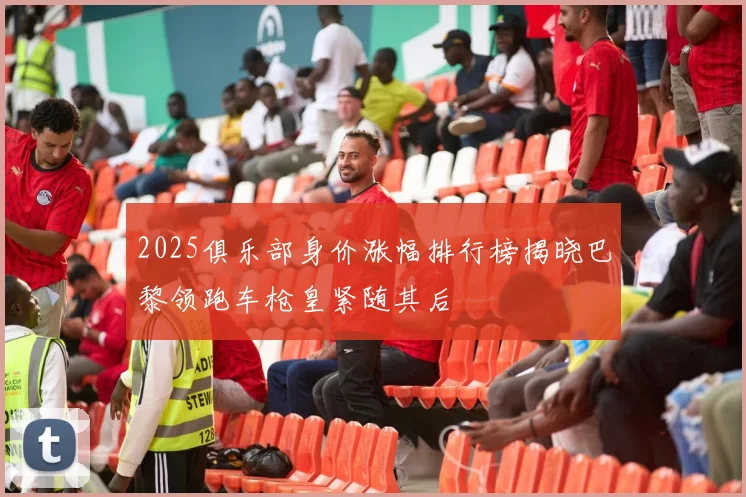 2025俱乐部身价涨幅排行榜揭晓巴黎领跑车枪皇紧随其后
