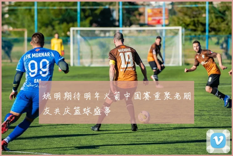 姚明期待明年火箭中国赛重聚老朋友共庆篮球盛事