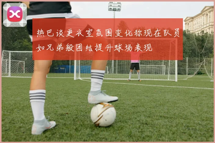 热巴谈更衣室氛围变化称现在队员如兄弟般团结提升球场表现