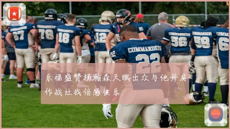 乐福盛赞杨瀚森天赋出众与他并肩作战让我倍感快乐
