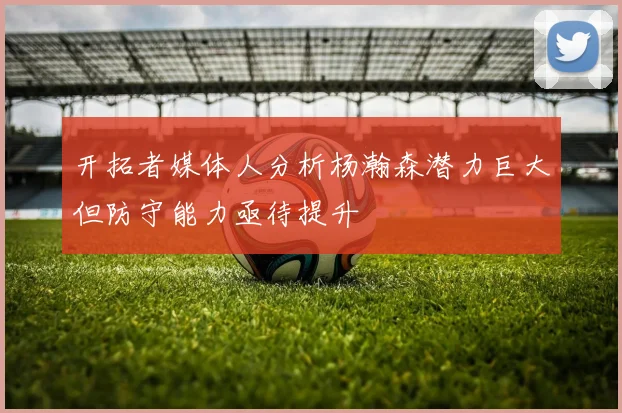 开拓者媒体人分析杨瀚森潜力巨大但防守能力亟待提升